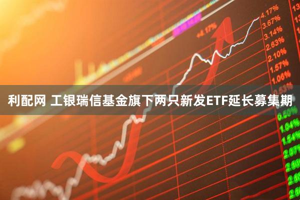 利配网 工银瑞信基金旗下两只新发ETF延长募集期