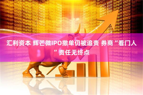 汇利资本 辉芒微IPO撤单仍被追责 券商“看门人”责任无终点