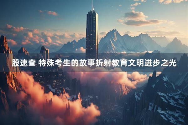 股速查 特殊考生的故事折射教育文明进步之光