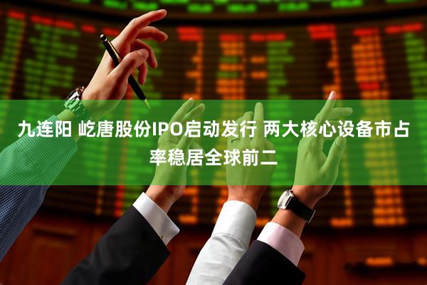 九连阳 屹唐股份IPO启动发行 两大核心设备市占率稳居全球前二