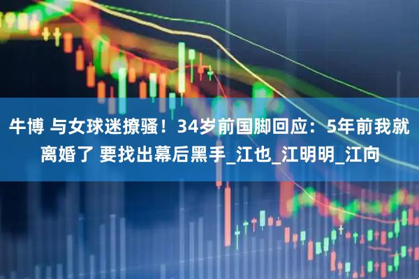 牛博 与女球迷撩骚！34岁前国脚回应：5年前我就离婚了 要找出幕后黑手_江也_江明明_江向