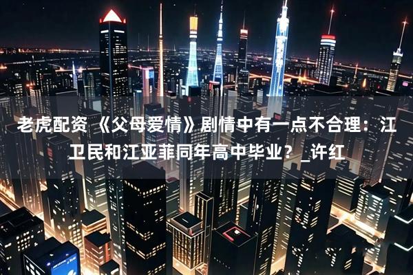 老虎配资 《父母爱情》剧情中有一点不合理：江卫民和江亚菲同年高中毕业？_许红
