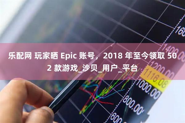 乐配网 玩家晒 Epic 账号，2018 年至今领取 502 款游戏_沙贝_用户_平台