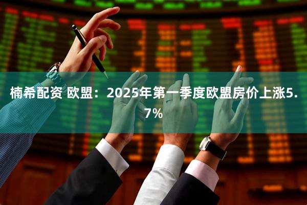 楠希配资 欧盟：2025年第一季度欧盟房价上涨5.7%