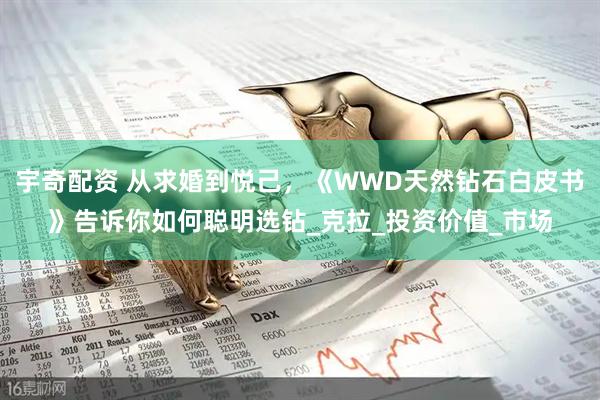 宇奇配资 从求婚到悦己，《WWD天然钻石白皮书》告诉你如何聪明选钻_克拉_投资价值_市场