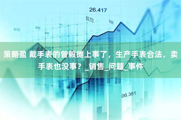 策略盈 戴手表的曾毅摊上事了，生产手表合法，卖手表也没事？_销售_问题_事件