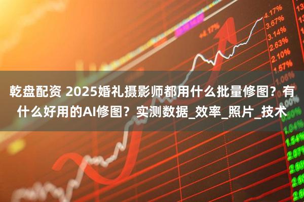 乾盘配资 2025婚礼摄影师都用什么批量修图？有什么好用的AI修图？实测数据_效率_照片_技术
