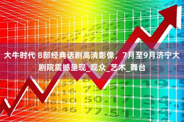 大牛时代 8部经典话剧高清影像，7月至9月济宁大剧院震撼呈现_观众_艺术_舞台