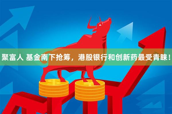 聚富人 基金南下抢筹，港股银行和创新药最受青睐！