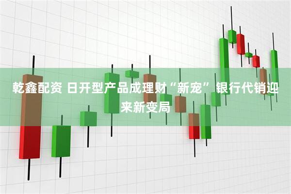 乾鑫配资 日开型产品成理财“新宠” 银行代销迎来新变局