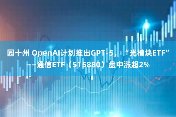 园十州 OpenAI计划推出GPT-5， “光模块ETF”——通信ETF（515880）盘中涨超2%