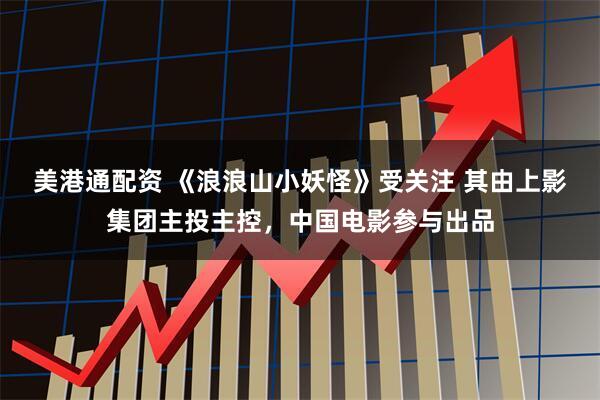 美港通配资 《浪浪山小妖怪》受关注 其由上影集团主投主控，中国电影参与出品