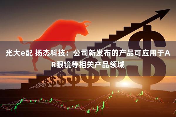 光大e配 扬杰科技：公司新发布的产品可应用于AR眼镜等相关产品领域