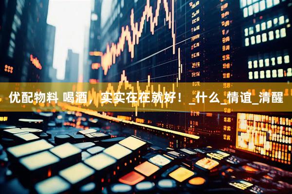 优配物料 喝酒，实实在在就好！_什么_情谊_清醒