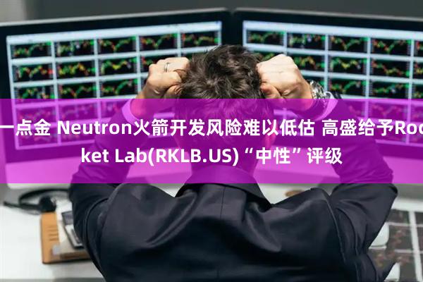 一点金 Neutron火箭开发风险难以低估 高盛给予Rocket Lab(RKLB.US)“中性”评级