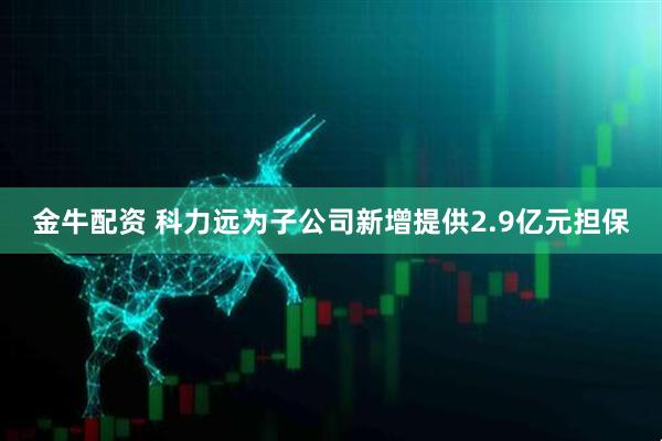 金牛配资 科力远为子公司新增提供2.9亿元担保