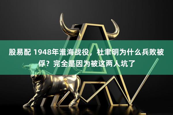 股易配 1948年淮海战役，杜聿明为什么兵败被俘？完全是因为被这两人坑了
