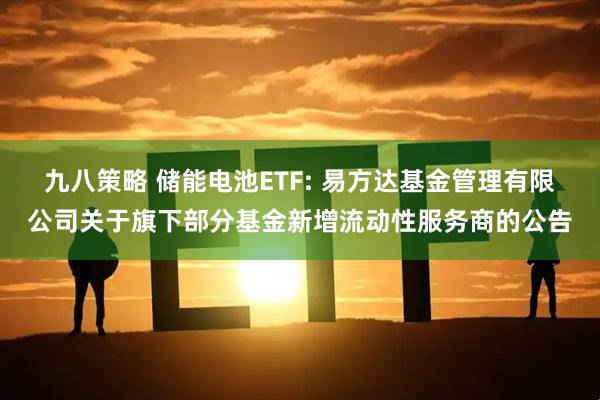 九八策略 储能电池ETF: 易方达基金管理有限公司关于旗下部分基金新增流动性服务商的公告