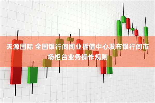 天源国际 全国银行间同业拆借中心发布银行间市场柜台业务操作规则