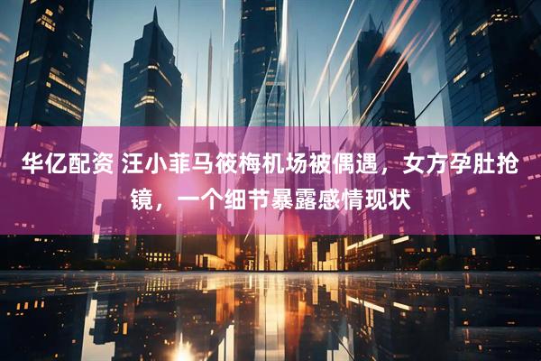 华亿配资 汪小菲马筱梅机场被偶遇,女方孕肚抢镜,一个细节暴露感情现状