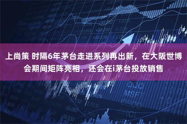 上尚策 时隔6年茅台走进系列再出新，在大阪世博会期间矩阵亮相，还会在i茅台投放销售
