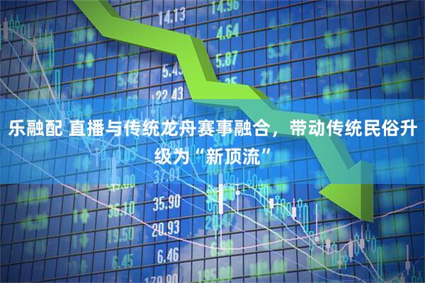 乐融配 直播与传统龙舟赛事融合，带动传统民俗升级为“新顶流”